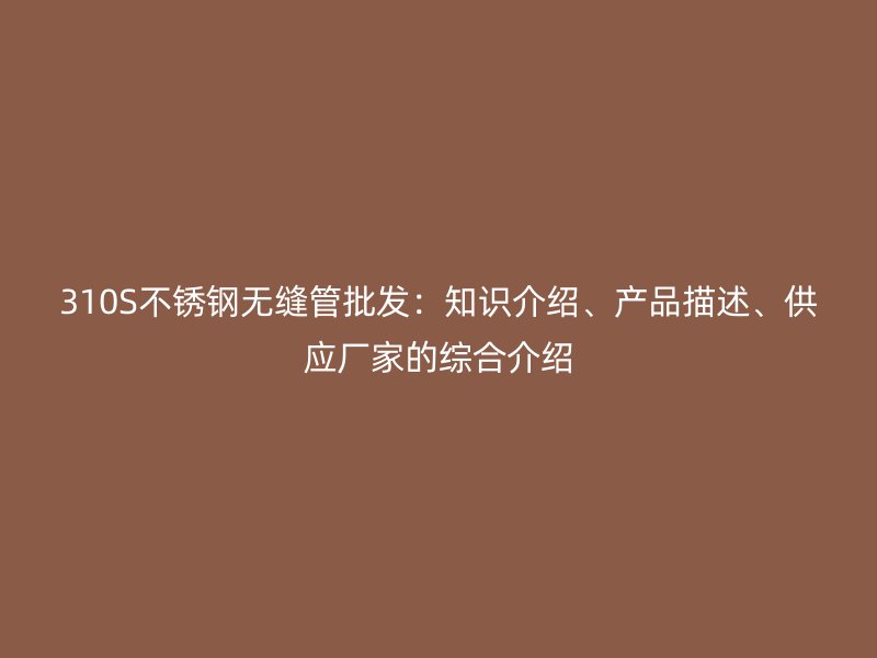 310S不锈钢无缝管批发：知识介绍、产品描述、供应厂家的综合介绍