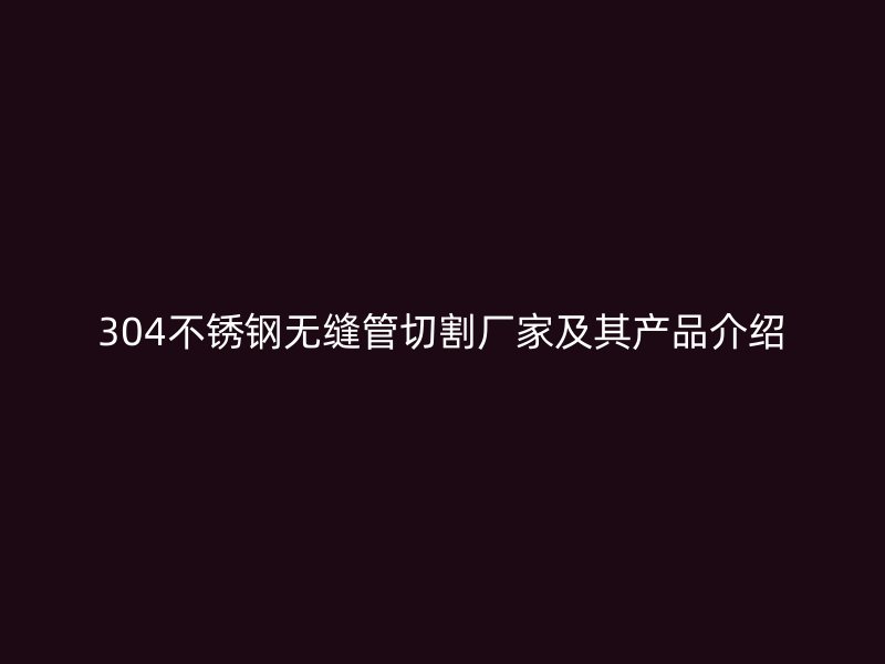 304不锈钢无缝管切割厂家及其产品介绍